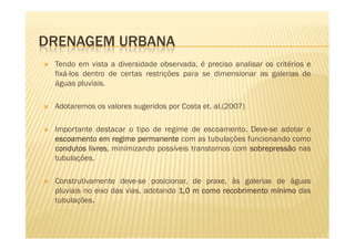 DRENAGEM URBANA
 Tendo em vista a diversidade observada, é preciso analisar os critérios e
 fixá-los dentro de certas restrições para se dimensionar as galerias de
 águas pluviais.

 Adotaremos os valores sugeridos por Costa et. al.(2007)

 Importante destacar o tipo de regime de escoamento. Deve-se adotar o
 escoamento em regime permanente com as tubulações funcionando como
 condutos livres minimizando possíveis transtornos com sobrepressão nas
          livres,
 tubulações.

 Construtivamente deve-se posicionar, de praxe, às galerias de águas
 pluviais no eixo das vias, adotando 1,0 m como recobrimento mínimo das
 tubulações.
 