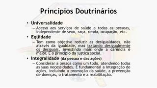 Princípios Doutrinários
• Universalidade
– Acesso aos serviços de saúde a todas as pessoas,
independente de sexo, raça, renda, ocupação, etc.
• Eqüidade
– Tem como objetivo reduzir as desigualdades, não
através da igualdade, mas tratando desigualmente
os desiguais, investindo mais onde a carência é
maior. É o princípio da justiça social.
• Integralidade (da pessoa e das ações)
– Considerar a pessoa como um todo, atendendo todas
as suas necessidades. É fundamental a integração de
ações, incluindo a promoção da saúde, a prevenção
de doenças, o tratamento e a reabilitação.
 