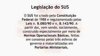 Legislação do SUS
O SUS foi criado pela Constituição
Federal de 1988 e regulamentado pelas
Leis n. 8.080/90 e n. 8.142/90. A
partir daí, vem sendo, socialmente,
construído especialmente por meio de
Normas Operacionais Básicas, feitas
em consenso pelas três esferas de
governo e materializadas em
Portarias Ministeriais.
 
