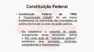 Constituição Federal
• Constituição Federal de 1988:
A “Constituição Cidadã” foi um marco
fundamental na redefinição das prioridades da
política do Estado na área da saúde pública.
– Ela estabelece o conceito de saúde,
incorporando novas dimensões; define
o SUS como ação de “relevância pública”;
estabelece seus princípios, diretrizes,
competências e financiamento.
 