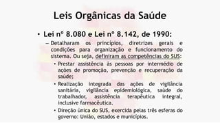 Leis Orgânicas da Saúde
• Lei nº 8.080 e Lei nº 8.142, de 1990:
– Detalharam os princípios, diretrizes gerais e
condições para organização e funcionamento do
sistema. Ou seja, definiram as competências do SUS:
• Prestar assistência às pessoas por intermédio de
ações de promoção, prevenção e recuperação da
saúde;
• Realização integrada das ações de vigilância
sanitária, vigilância epidemiológica, saúde do
trabalhador, assistência terapêutica integral,
inclusive farmacêutica.
• Direção única do SUS, exercida pelas três esferas do
governo: União, estados e municípios.
 