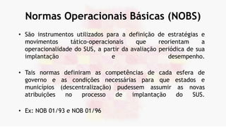 Normas Operacionais Básicas (NOBS)
• São instrumentos utilizados para a definição de estratégias e
movimentos tático-operacionais que reorientam a
operacionalidade do SUS, a partir da avaliação periódica de sua
implantação e desempenho.
• Tais normas definiram as competências de cada esfera de
governo e as condições necessárias para que estados e
municípios (descentralização) pudessem assumir as novas
atribuições no processo de implantação do SUS.
• Ex: NOB 01/93 e NOB 01/96
 