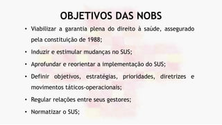 OBJETIVOS DAS NOBS
• Viabilizar a garantia plena do direito à saúde, assegurado
pela constituição de 1988;
• Induzir e estimular mudanças no SUS;
• Aprofundar e reorientar a implementação do SUS;
• Definir objetivos, estratégias, prioridades, diretrizes e
movimentos táticos-operacionais;
• Regular relações entre seus gestores;
• Normatizar o SUS;
 