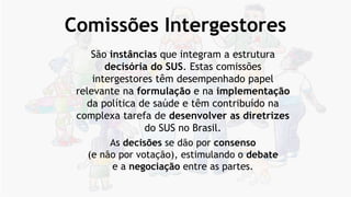 Comissões Intergestores
São instâncias que integram a estrutura
decisória do SUS. Estas comissões
intergestores têm desempenhado papel
relevante na formulação e na implementação
da política de saúde e têm contribuído na
complexa tarefa de desenvolver as diretrizes
do SUS no Brasil.
As decisões se dão por consenso
(e não por votação), estimulando o debate
e a negociação entre as partes.
 