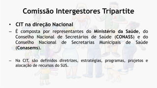Comissão Intergestores Tripartite
• CIT na direção Nacional
– É composta por representantes do Ministério da Saúde, do
Conselho Nacional de Secretários de Saúde (CONASS) e do
Conselho Nacional de Secretarias Municipais de Saúde
(Conasems).
– Na CIT, são definidos diretrizes, estratégias, programas, projetos e
alocação de recursos do SUS.
 