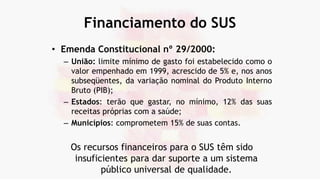 Financiamento do SUS
• Emenda Constitucional nº 29/2000:
– União: limite mínimo de gasto foi estabelecido como o
valor empenhado em 1999, acrescido de 5% e, nos anos
subseqüentes, da variação nominal do Produto Interno
Bruto (PIB);
– Estados: terão que gastar, no mínimo, 12% das suas
receitas próprias com a saúde;
– Municípios: comprometem 15% de suas contas.
Os recursos financeiros para o SUS têm sido
insuficientes para dar suporte a um sistema
público universal de qualidade.
 