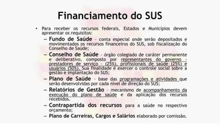 Financiamento do SUS
• Para receber os recursos federais, Estados e Municípios devem
apresentar os requisitos:
– Fundo de Saúde – conta especial onde serão depositados e
movimentados os recursos financeiros do SUS, sob fiscalização do
Conselho de Saúde;
– Conselho de Saúde – órgão colegiado de caráter permanente
e deliberativo, composto por representantes do governo -
prestadores de serviço – (25%), profissionais de saúde (25%) e
usuários (50%). Sua finalidade é exercer o controle social sobre a
gestão e implantação do SUS;
– Plano de Saúde – base das programações e atividades que
serão desenvolvidas por cada nível de direção do SUS;
– Relatórios de Gestão – mecanismo de acompanhamento da
execução do plano de saúde e da aplicação dos recursos
recebidos.
– Contrapartida dos recursos para a saúde no respectivo
orçamento;
– Plano de Carreiras, Cargos e Salários elaborado por comissão.
 