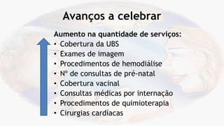 Avanços a celebrar
Aumento na quantidade de serviços:
• Cobertura da UBS
• Exames de imagem
• Procedimentos de hemodiálise
• Nº de consultas de pré-natal
• Cobertura vacinal
• Consultas médicas por internação
• Procedimentos de quimioterapia
• Cirurgias cardíacas
 