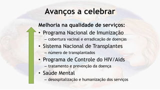 Avanços a celebrar
Melhoria na qualidade de serviços:
• Programa Nacional de Imunização
– cobertura vacinal e erradicação de doenças
• Sistema Nacional de Transplantes
– número de transplantados
• Programa de Controle do HIV/Aids
– tratamento e prevenção da doença
• Saúde Mental
– desospitalização e humanização dos serviços
 