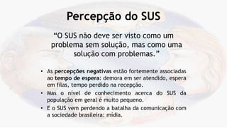 Percepção do SUS
“O SUS não deve ser visto como um
problema sem solução, mas como uma
solução com problemas.”
• As percepções negativas estão fortemente associadas
ao tempo de espera: demora em ser atendido, espera
em filas, tempo perdido na recepção.
• Mas o nível de conhecimento acerca do SUS da
população em geral é muito pequeno.
• E o SUS vem perdendo a batalha da comunicação com
a sociedade brasileira: mídia.
 