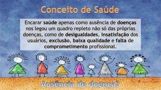 Encarar saúde apenas como ausência de doenças
nos legou um quadro repleto não só das próprias
doenças, como de desigualdades, insatisfação dos
usuários, exclusão, baixa qualidade e falta de
comprometimento profissional.
 
