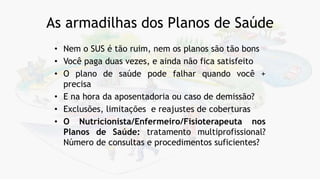 As armadilhas dos Planos de Saúde
• Nem o SUS é tão ruim, nem os planos são tão bons
• Você paga duas vezes, e ainda não fica satisfeito
• O plano de saúde pode falhar quando você +
precisa
• E na hora da aposentadoria ou caso de demissão?
• Exclusões, limitações e reajustes de coberturas
• O Nutricionista/Enfermeiro/Fisioterapeuta nos
Planos de Saúde: tratamento multiprofissional?
Número de consultas e procedimentos suficientes?
 