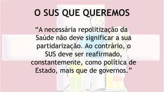 O SUS QUE QUEREMOS
“A necessária repolitização da
Saúde não deve significar a sua
partidarização. Ao contrário, o
SUS deve ser reafirmado,
constantemente, como política de
Estado, mais que de governos.”
 