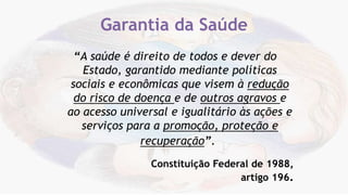 “A saúde é direito de todos e dever do
Estado, garantido mediante políticas
sociais e econômicas que visem à redução
do risco de doença e de outros agravos e
ao acesso universal e igualitário às ações e
serviços para a promoção, proteção e
recuperação”.
Constituição Federal de 1988,
artigo 196.
Garantia da Saúde
 