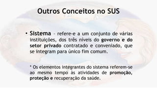 Outros Conceitos no SUS
• Sistema – refere-e a um conjunto de várias
instituições, dos três níveis do governo e do
setor privado contratado e conveniado, que
se integram para único fim comum.
* Os elementos integrantes do sistema referem-se
ao mesmo tempo às atividades de promoção,
proteção e recuperação da saúde.
 