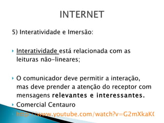 5) Interatividade e Imersão: Interatividade  está relacionada com as leituras não-lineares; O comunicador deve permitir a interação, mas deve prender a atenção do receptor com mensagens  relevantes e interessantes. Comercial Centauro http://www.youtube.com/watch?v=G2mXkaKCbf0&feature=related 