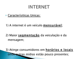 Caracterísiticas Unicas: 1) A internet é um veículo  mensurável ; 2) Maior  segmentação  da veiculação e da mensagem; 3) Atinge consumidores em  horários e locais  onde outras mídias estão pouco presentes; 