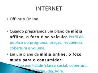 Offline x Online Quando preparamos um plano de  mídia offline, o foco é no veículo:  Perfil do público do programa, praças, freqüência, cobertura e volume. Em um plano de  mídia online, o foco muda para o consumidor:  Região,sexo/idade/classe social, cobertura, freqüência, duração, dia/hora. 
