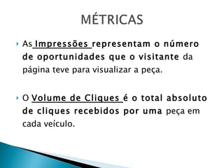 As   Impressões  representam o número de oportunidades que o visitante  da página teve para visualizar a peça. O  Volume de Cliques  é o total absoluto de cliques recebidos por uma  peça em cada veículo. 