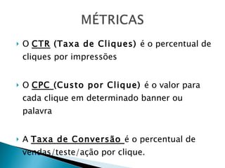 O  CTR  (Taxa de Cliques)  é o percentual de cliques por impressões O  CPC  (Custo por Clique)  é o valor para cada clique em determinado banner ou palavra A  Taxa de Conversão  é o percentual de vendas/teste/ação por clique. 