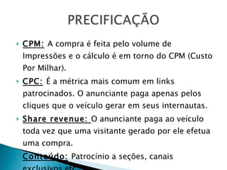 CPM:   A compra é feita pelo volume de Impressões e o cálculo é em torno do CPM (Custo Por Milhar).  CPC:   É a métrica mais comum em links patrocinados. O anunciante paga apenas pelos cliques que o veículo gerar em seus internautas. Share revenue:  O anunciante paga ao veículo toda vez que uma visitante gerado por ele efetua uma compra. Conteúdo:   Patrocínio a seções, canais exclusivos etc. 