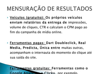 Veículos (gratuito):  Os próprios veículos enviam relatórios da entrega de  impressões, volume de cliques, CTR e calculam o CPM pago ao fim da campanha de mídia online. Ferramentas pagas:  Dart Doubleclick, Real Media, Predicta, Única entre  muitas outras, acompanham o internauta do momento do clique até sua saída do site. Ferramentas gratuitas:  Ferramentas como o Google Analytics e Clicky,  por exemplo, permitem o acompanhamento diário de visitas de um site. 