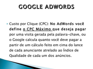 Custo por Clique (CPC):  No AdWords você define  o CPC Máximo  que deseja pagar  por uma visita gerada pela palavra-chave, ou o Google calcula quanto você deve pagar a partir de um cálculo feito em cima do lance de cada anunciante atrelado ao Índice de Qualidade de cada um dos anúncios.  GOOGLE ADWORDS 