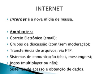 Internet  é a nova mídia de massa. Ambientes: Correio Eletrônico (email); Grupos de discussão (com/sem moderação); Transferência de arquivos, via FTP; Sistemas de comunicação (chat, messengers); Jogos (multiplayer ou não); Sistemas de acesso e obtenção de dados. 