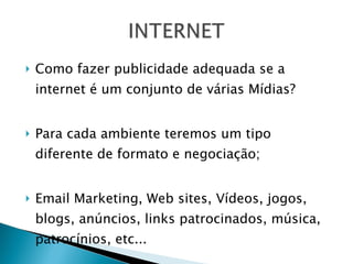 Como fazer publicidade adequada se a internet é um conjunto de várias Mídias? Para cada ambiente teremos um tipo diferente de formato e negociação; Email Marketing, Web sites, Vídeos, jogos, blogs, anúncios, links patrocinados, música, patrocínios, etc...  