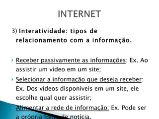 3)  Interatividade: tipos de relacionamento com a informação. Receber passivamente as informações : Ex. Ao assistir um vídeo em um site; Selecionar a informação que deseja receber : Ex. Dos vídeos disponíveis em um site, ele escolhe qual quer assistir; Alimentar a rede de informação:  Ex. Pode ser a própria fonte de notícia. 