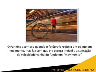 O Panning acontece quando o fotógrafo registra um objeto em
movimento, mas faz com que ele pareça imóvel e a sensação
de velocidade venha do fundo em “movimento”.

 