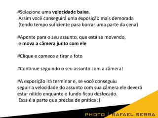 #Selecione uma velocidade baixa.
Assim você conseguirá uma exposição mais demorada
(tendo tempo suficiente para borrar uma parte da cena)
#Aponte para o seu assunto, que está se movendo,
e mova a câmera junto com ele
#Clique e comece a tirar a foto

#Continue seguindo o seu assunto com a câmera!
#A exposição irá terminar e, se você conseguiu
seguir a velocidade do assunto com sua câmera ele deverá
estar nítido enquanto o fundo ficou desfocado.
Essa é a parte que precisa de prática ;)

 