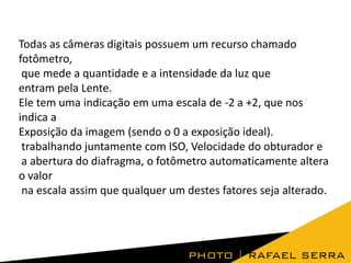 Todas as câmeras digitais possuem um recurso chamado
fotômetro,
que mede a quantidade e a intensidade da luz que
entram pela Lente.
Ele tem uma indicação em uma escala de -2 a +2, que nos
indica a
Exposição da imagem (sendo o 0 a exposição ideal).
trabalhando juntamente com ISO, Velocidade do obturador e
a abertura do diafragma, o fotômetro automaticamente altera
o valor
na escala assim que qualquer um destes fatores seja alterado.

 