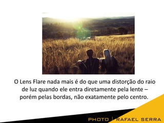 O Lens Flare nada mais é do que uma distorção do raio
de luz quando ele entra diretamente pela lente –
porém pelas bordas, não exatamente pelo centro.

 