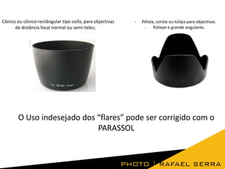 Cônico ou cônico-rectângular tipo coifa, para objectivas
de distância focal normal ou semi-teles;

-

Pétala, corola ou túlipa para objectivas
- fisheye e grande angulares.

O Uso indesejado dos “flares” pode ser corrigido com o
PARASSOL

 