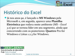 Histórico do Excel
Já nos anos 90, é lançado o MS Windows pela
Microsoft e, em seguida, aparece uma Planilha
Eletrônica que rodava neste ambiente (MS – Excel
3.0) que se tornou líder em seu segmento, ainda que
concorrendo com os posteriores: Quattro Pro for
Windows e Lótus 1.2.3 for Windows.
Auxiliar de Informática 10
 
