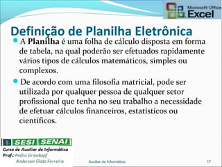 Definição de Planilha Eletrônica
A Planilha é uma folha de cálculo disposta em forma
de tabela, na qual poderão ser efetuados rapidamente
vários tipos de cálculos matemáticos, simples ou
complexos.
De acordo com uma filosofia matricial, pode ser
utilizada por qualquer pessoa de qualquer setor
profissional que tenha no seu trabalho a necessidade
de efetuar cálculos financeiros, estatísticos ou
científicos.
Auxiliar de Informática 17
 