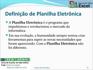 Definição de Planilha Eletrônica
A Planilha Eletrônica é o programa que
impulsionou e revolucionou o mercado da
informática.
Em sua evolução, a humanidade sempre tentou criar
ferramentas para suprir as novas necessidades que
foram aparecendo. Com a Planilha Eletrônica não
foi diferente.
Auxiliar de Informática 18
 