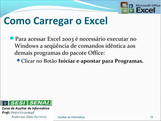Como Carregar o Excel
Para acessar Excel 2003 é necessário executar no
Windows a seqüência de comandos idêntica aos
demais programas do pacote Office:
Clicar no Botão Iniciar e apontar para Programas.
Auxiliar de Informática 19
 
