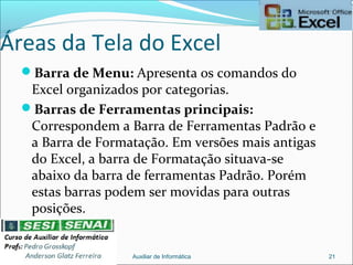 Áreas da Tela do Excel
Barra de Menu: Apresenta os comandos do
Excel organizados por categorias.
Barras de Ferramentas principais:
Correspondem a Barra de Ferramentas Padrão e
a Barra de Formatação. Em versões mais antigas
do Excel, a barra de Formatação situava-se
abaixo da barra de ferramentas Padrão. Porém
estas barras podem ser movidas para outras
posições.
Auxiliar de Informática 21
 