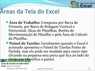 Áreas da Tela do Excel
Área de Trabalho: Composta por Barra de
Fórmula, por Barra de Rolagem Vertical e
Horizontal, Alças de Planilhas, Botões de
Movimentação de Planilha e pela Área de Cálculo
da Planilha.
Painel de Tarefas: Geralmente quando o Excel é
acionado apresenta o Painel de Tarefas Ponto de
Partida, mas ele pode ser mudado para outro tipo
clicando na pequena seta preta que fica ao lado do
título que identifica o painel.
Auxiliar de Informática 22
 