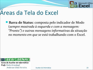 Áreas da Tela do Excel
Barra de Status: composta pelo indicador de Modo
(sempre mostrada à esquerda e com a mensagem:
“Pronto”) e outras mensagens informativas da situação
no momento em que se está trabalhando com o Excel.
Auxiliar de Informática 23
 