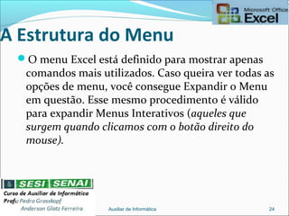 A Estrutura do Menu
O menu Excel está definido para mostrar apenas
comandos mais utilizados. Caso queira ver todas as
opções de menu, você consegue Expandir o Menu
em questão. Esse mesmo procedimento é válido
para expandir Menus Interativos (aqueles que
surgem quando clicamos com o botão direito do
mouse).
Auxiliar de Informática 24
 