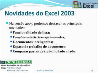 Novidades do Excel 2003
Na versão 2003, podemos destacar as principais
novidades:
Funcionalidade de lista;
Funções estatísticas aprimoradas;
Documentos inteligentes;
Espaço de trabalho de documento;
Comparar pastas de trabalho lado a lado:
Auxiliar de Informática 25
 