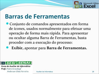 Barras de Ferramentas
Conjunto de comandos apresentados em forma
de ícones, usados normalmente para efetuar uma
operação de forma mais rápida. Para apresentar
ou ocultar alguma Barra de Ferramentas, basta
proceder com a execução do processo:
 Exibir, apontar para Barra de Ferramentas.
Auxiliar de Informática 26
 