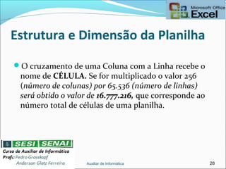 Estrutura e Dimensão da Planilha
O cruzamento de uma Coluna com a Linha recebe o
nome de CÉLULA. Se for multiplicado o valor 256
(número de colunas) por 65.536 (número de linhas)
será obtido o valor de 16.777.216, que corresponde ao
número total de células de uma planilha.
Auxiliar de Informática 28
 