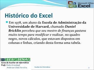 Histórico do Excel
Em 1978, um aluno da Escola de Administração da
Universidade de Harvard, chamado Daniel
Bricklin percebeu que seu mestre de finanças gastava
muito tempo para modificar e realizar, no quadro
negro, novos cálculos, que estavam dispostos em
colunas e linhas, criando desta forma uma tabela.
Auxiliar de Informática 3
 