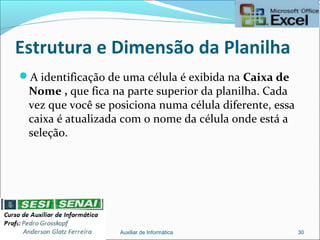 Estrutura e Dimensão da Planilha
A identificação de uma célula é exibida na Caixa de
Nome , que fica na parte superior da planilha. Cada
vez que você se posiciona numa célula diferente, essa
caixa é atualizada com o nome da célula onde está a
seleção.
Auxiliar de Informática 30
 