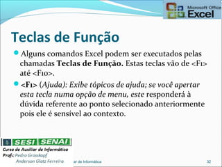 Teclas de Função
Alguns comandos Excel podem ser executados pelas
chamadas Teclas de Função. Estas teclas vão de <F1>
até <F10>.
<F1> (Ajuda): Exibe tópicos de ajuda; se você apertar
esta tecla numa opção de menu, este responderá à
dúvida referente ao ponto selecionado anteriormente
pois ele é sensível ao contexto.
Auxiliar de Informática 32
 