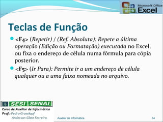 Teclas de Função
<F4> (Repetir) / (Ref. Absoluta): Repete a última
operação (Edição ou Formatação) executada no Excel,
ou fixa o endereço de célula numa fórmula para cópia
posterior.
<F5> (Ir Para): Permite ir a um endereço de célula
qualquer ou a uma faixa nomeada no arquivo.
Auxiliar de Informática 34
 